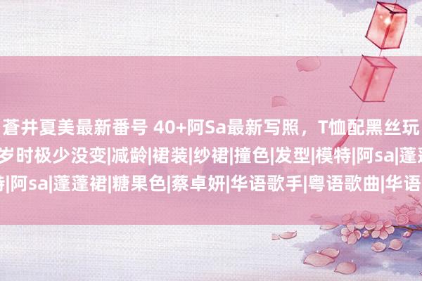蒼井夏美最新番号 40+阿Sa最新写照，T恤配黑丝玩下衣失散，看着跟20岁时极少没变|减龄|裙装|纱裙|撞色|发型|模特|阿sa|蓬蓬裙|糖果色|蔡卓妍|华语歌手|粤语歌曲|华语音乐|体魄比例