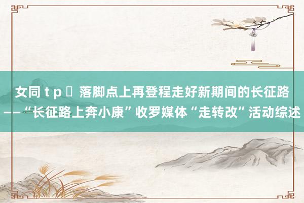 女同 t p 落脚点上再登程走好新期间的长征路——“长征路上奔小康”收罗媒体“走转改”活动综述