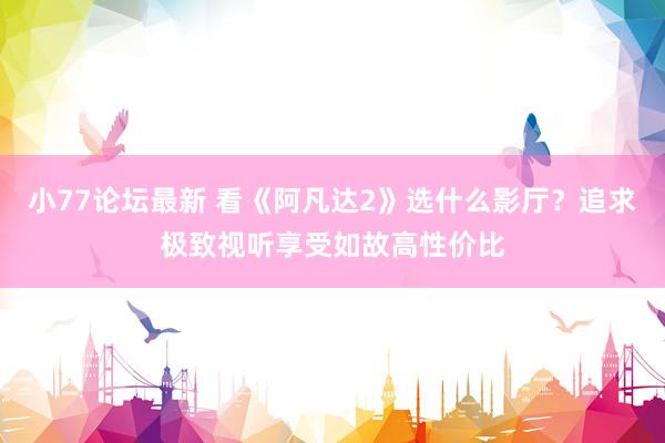 小77论坛最新 看《阿凡达2》选什么影厅？追求极致视听享受如故高性价比