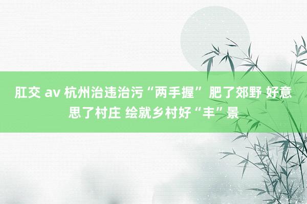 肛交 av 杭州治违治污“两手握” 肥了郊野 好意思了村庄 绘就乡村好“丰”景