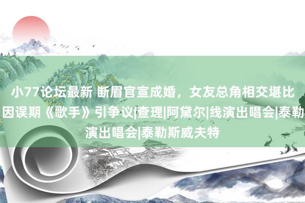 小77论坛最新 断眉官宣成婚，女友总角相交堪比超模，曾因误期《歌手》引争议|查理|阿黛尔|线演出唱会|泰勒斯威夫特