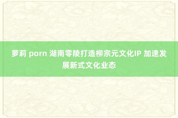 萝莉 porn 湖南零陵打造柳宗元文化IP 加速发展新式文化业态