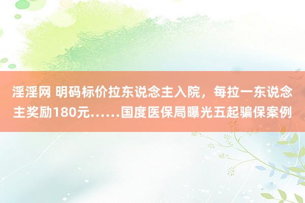 淫淫网 明码标价拉东说念主入院，每拉一东说念主奖励180元……国度医保局曝光五起骗保案例