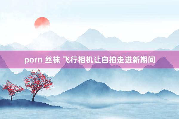 porn 丝袜 飞行相机让自拍走进新期间