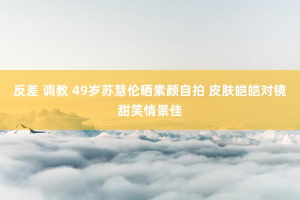 反差 调教 49岁苏慧伦晒素颜自拍 皮肤皑皑对镜甜笑情景佳