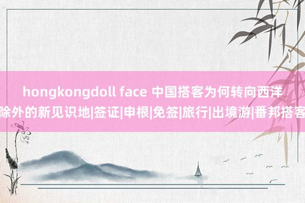 hongkongdoll face 中国搭客为何转向西洋除外的新见识地|签证|申根|免签|旅行|出境游|番邦搭客