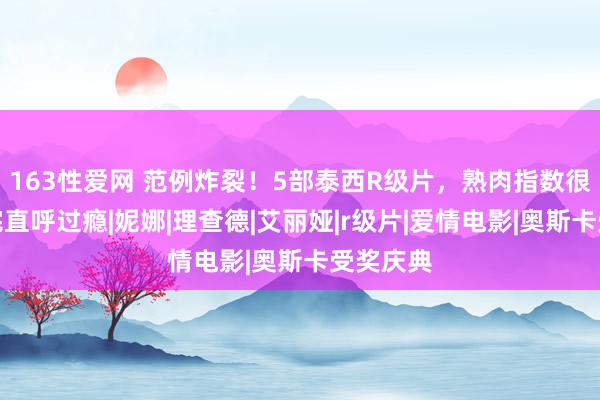 163性爱网 范例炸裂！5部泰西R级片，熟肉指数很高，看完直呼过瘾|妮娜|理查德|艾丽娅|r级片|爱情电影|奥斯卡受奖庆典
