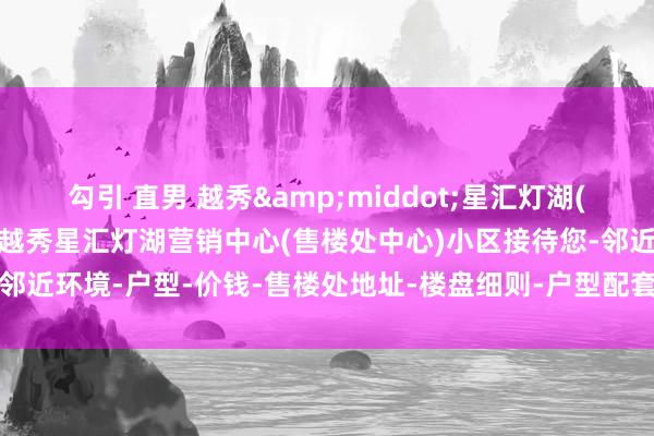 勾引 直男 越秀&middot;星汇灯湖(售楼处)首页网站-2025越秀星汇灯湖营销中心(售楼处中心)小区接待您-邻近环境-户型-价钱-售楼处地址-楼盘细则-户型配套-售楼处电话-交房时刻