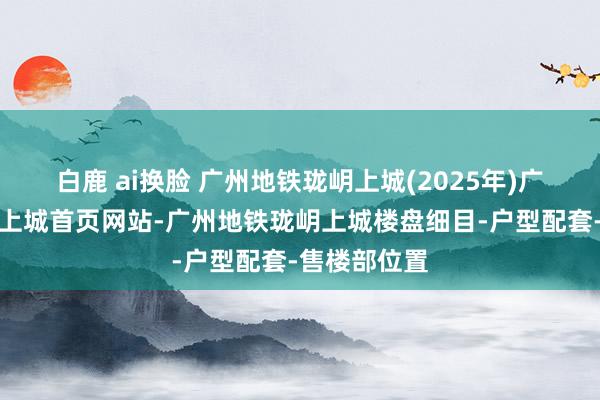 白鹿 ai换脸 广州地铁珑岄上城(2025年)广州地铁珑岄上城首页网站-广州地铁珑岄上城楼盘细目-户型配套-售楼部位置