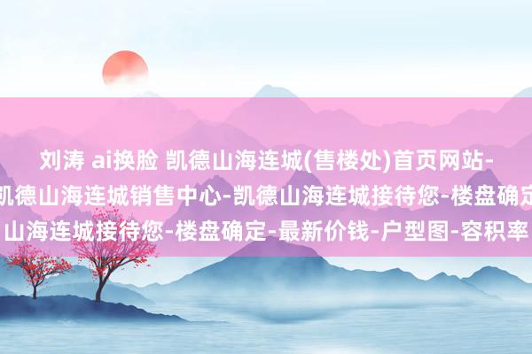 刘涛 ai换脸 凯德山海连城(售楼处)首页网站-凯德山海连城营销中心-凯德山海连城销售中心-凯德山海连城接待您-楼盘确定-最新价钱-户型图-容积率