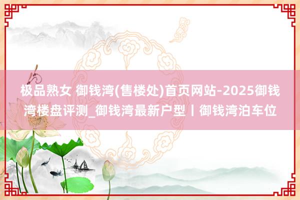 极品熟女 御钱湾(售楼处)首页网站-2025御钱湾楼盘评测_御钱湾最新户型丨御钱湾泊车位