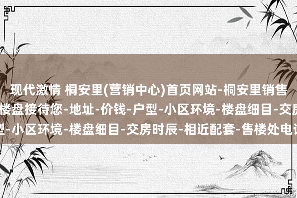 现代激情 桐安里(营销中心)首页网站-桐安里销售中心(售楼处)-桐安里楼盘接待您-地址-价钱-户型-小区环境-楼盘细目-交房时辰-相近配套-售楼处电话