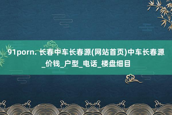 91porn. 长春中车长春源(网站首页)中车长春源_价钱_户型_电话_楼盘细目