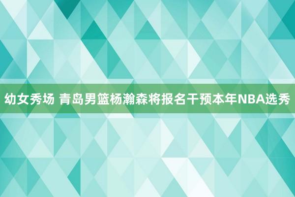 幼女秀场 青岛男篮杨瀚森将报名干预本年NBA选秀