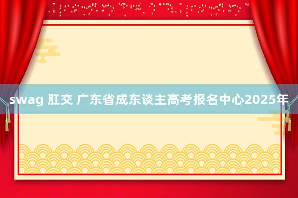 swag 肛交 广东省成东谈主高考报名中心2025年