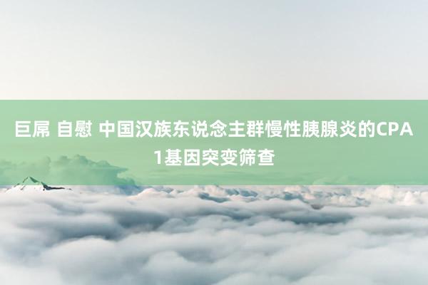 巨屌 自慰 中国汉族东说念主群慢性胰腺炎的CPA1基因突变筛查