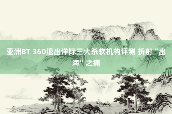 亚洲BT 360退出洋际三大杀软机构评测 折射“出海”之痛