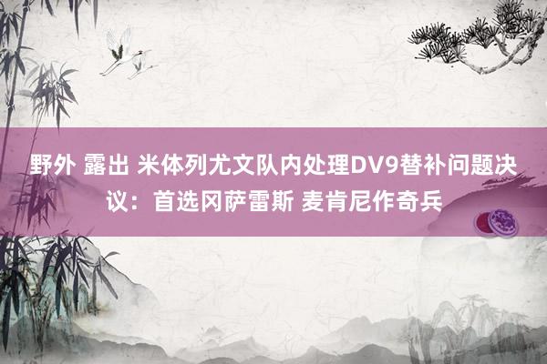 野外 露出 米体列尤文队内处理DV9替补问题决议：首选冈萨雷斯 麦肯尼作奇兵