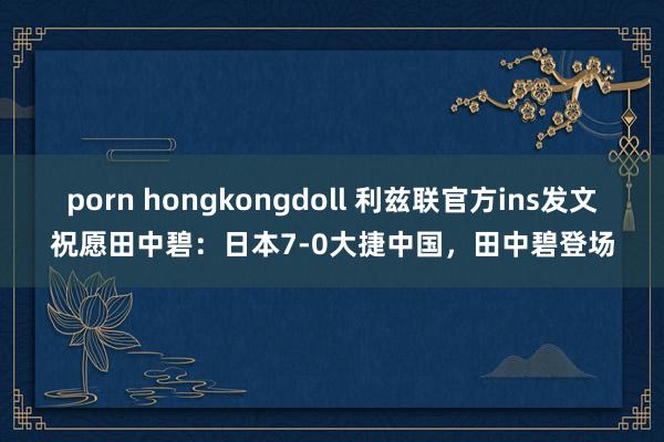 porn hongkongdoll 利兹联官方ins发文祝愿田中碧：日本7-0大捷中国，田中碧登场