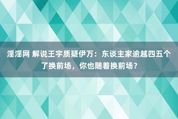 淫淫网 解说王宇质疑伊万：东谈主家逾越四五个了换前场，你也随着换前场？