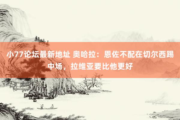 小77论坛最新地址 奥哈拉：恩佐不配在切尔西踢中场，拉维亚要比他更好