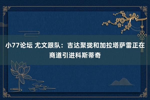 小77论坛 尤文跟队：吉达聚拢和加拉塔萨雷正在商道引进科斯蒂奇