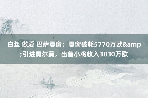 白丝 做爱 巴萨夏窗：夏窗破耗5770万欧&引进奥尔莫，出售小将收入3830万欧