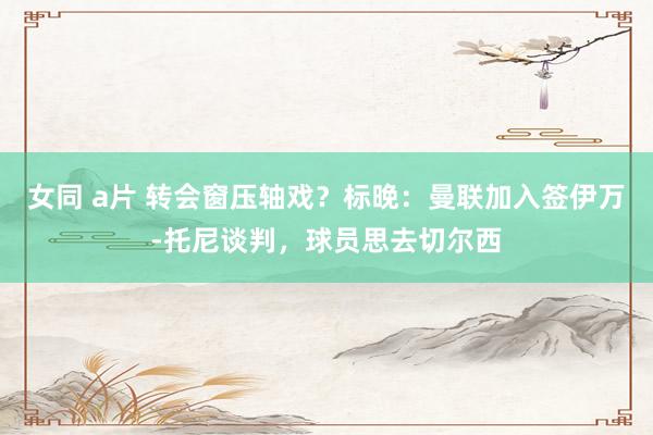 女同 a片 转会窗压轴戏？标晚：曼联加入签伊万-托尼谈判，球员思去切尔西