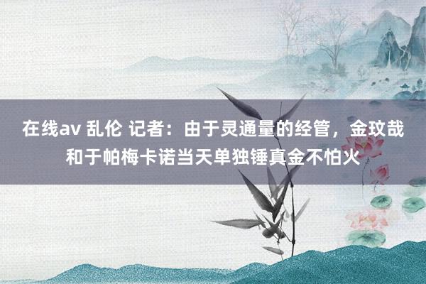 在线av 乱伦 记者：由于灵通量的经管，金玟哉和于帕梅卡诺当天单独锤真金不怕火