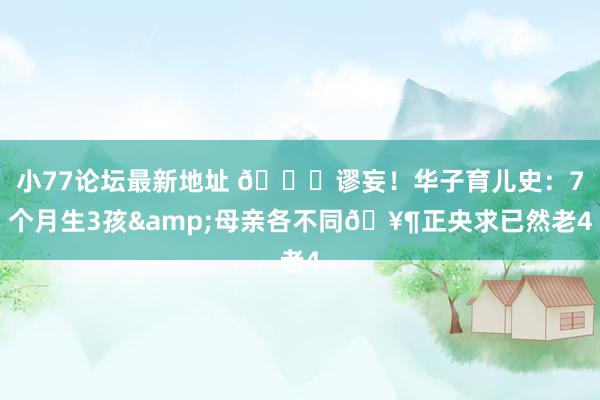 小77论坛最新地址 🙈谬妄！华子育儿史：7个月生3孩&母亲各不同🥶正央求已然老4