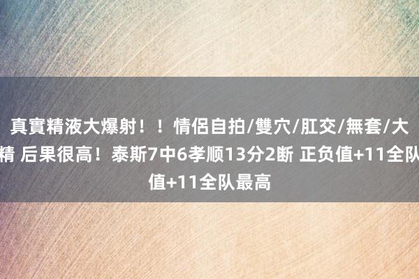 真實精液大爆射！！情侶自拍/雙穴/肛交/無套/大量噴精 后果很高！泰斯7中6孝顺13分2断 正负值+11全队最高