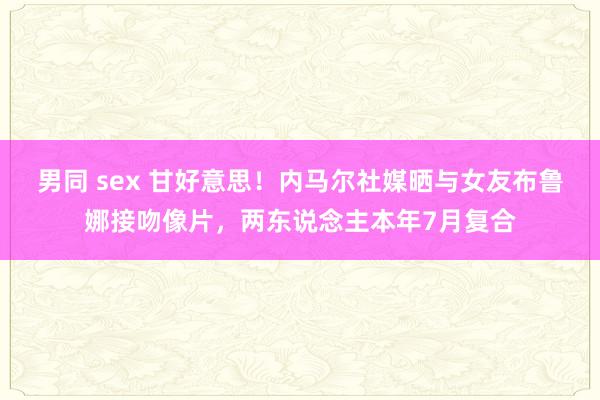 男同 sex 甘好意思！内马尔社媒晒与女友布鲁娜接吻像片，两东说念主本年7月复合