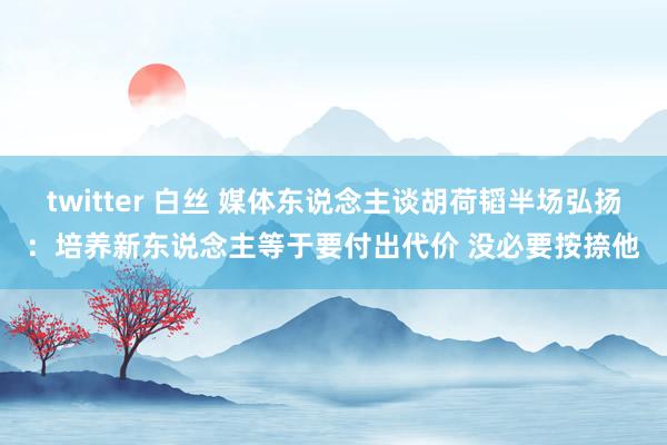 twitter 白丝 媒体东说念主谈胡荷韬半场弘扬：培养新东说念主等于要付出代价 没必要按捺他