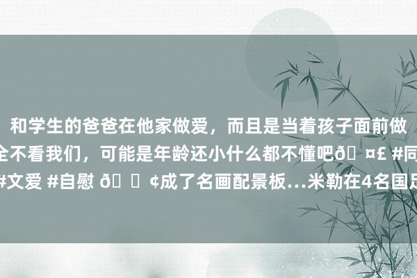 和学生的爸爸在他家做爱，而且是当着孩子面前做爱，太刺激了，孩子完全不看我们，可能是年龄还小什么都不懂吧🤣 #同城 #文爱 #自慰 😢成了名画配景板…米勒在4名国足队员中间起跳 高了至少2个头