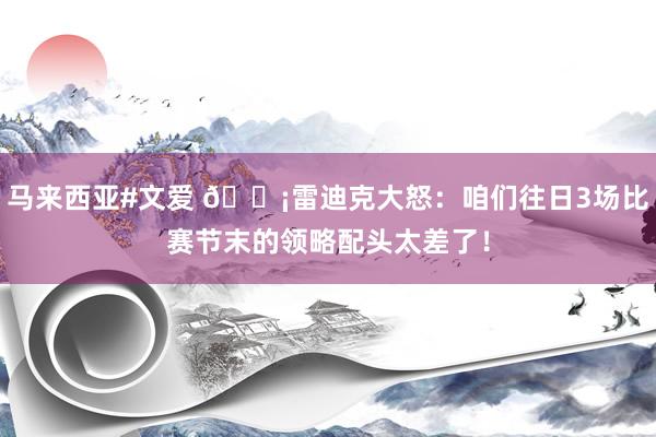 马来西亚#文爱 😡雷迪克大怒：咱们往日3场比赛节末的领略配头太差了！