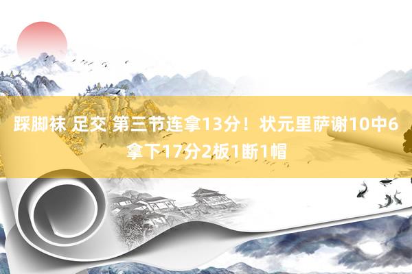 踩脚袜 足交 第三节连拿13分！状元里萨谢10中6拿下17分2板1断1帽
