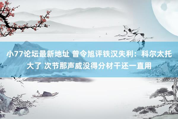 小77论坛最新地址 曾令旭评铁汉失利：科尔太托大了 次节那声威没得分材干还一直用