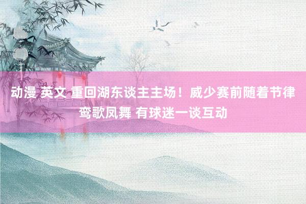 动漫 英文 重回湖东谈主主场！威少赛前随着节律鸾歌凤舞 有球迷一谈互动
