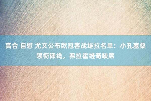 高合 自慰 尤文公布欧冠客战维拉名单：小孔塞桑领衔锋线，弗拉霍维奇缺席