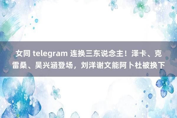 女同 telegram 连换三东说念主！泽卡、克雷桑、吴兴涵登场，刘洋谢文能阿卜杜被换下