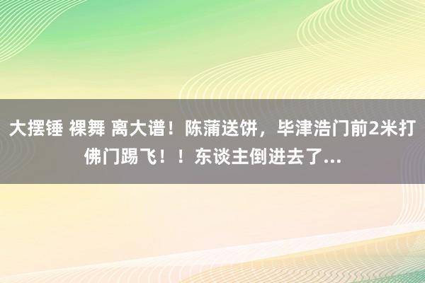 大摆锤 裸舞 离大谱！陈蒲送饼，毕津浩门前2米打佛门踢飞！！东谈主倒进去了...