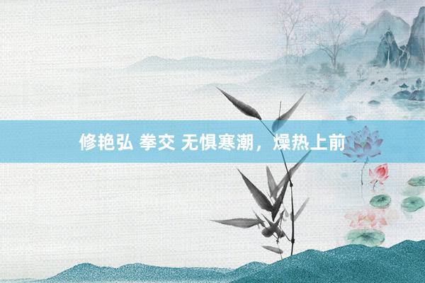 修艳弘 拳交 无惧寒潮，燥热上前