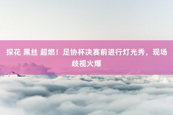 探花 黑丝 超燃！足协杯决赛前进行灯光秀，现场歧视火爆