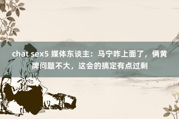 chat sex5 媒体东谈主：马宁咋上面了，俩黄牌问题不大，这会的搞定有点过剩
