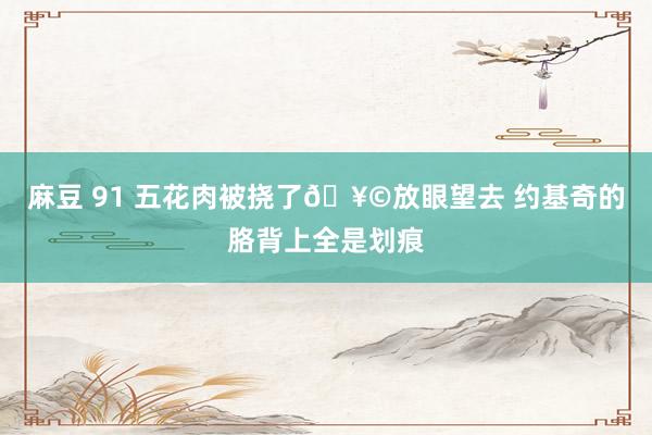 麻豆 91 五花肉被挠了🥩放眼望去 约基奇的胳背上全是划痕