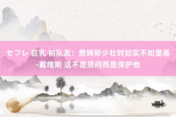セフレ 巨乳 前队友：詹姆斯少壮时如实不如里基-戴维斯 这不是质问而是保护他