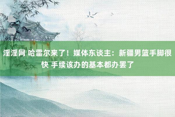 淫淫网 哈雷尔来了！媒体东谈主：新疆男篮手脚很快 手续该办的基本都办罢了