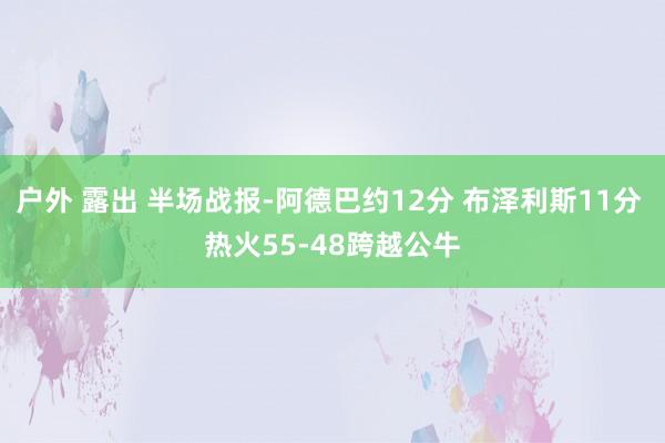 户外 露出 半场战报-阿德巴约12分 布泽利斯11分 热火55-48跨越公牛