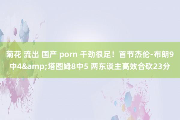 菊花 流出 国产 porn 干劲很足！首节杰伦-布朗9中4&塔图姆8中5 两东谈主高效合砍23分