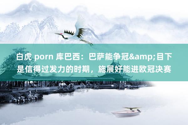 白虎 porn 库巴西：巴萨能争冠&目下是信得过发力的时期，施展好能进欧冠决赛